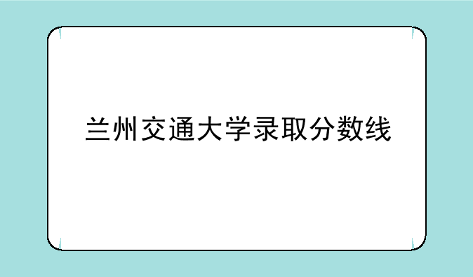 兰州交通大学录取分数线