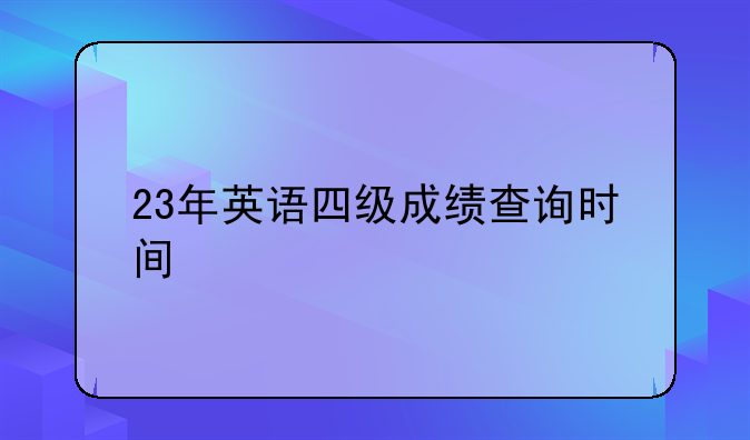 23年英语四级成绩查询时间