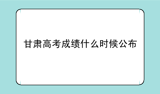 甘肃高考成绩什么时候公布