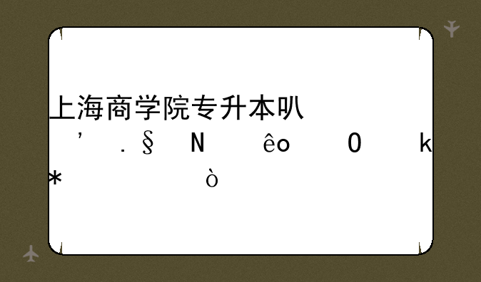 上海商学院专升本可以选择哪些专业报考？