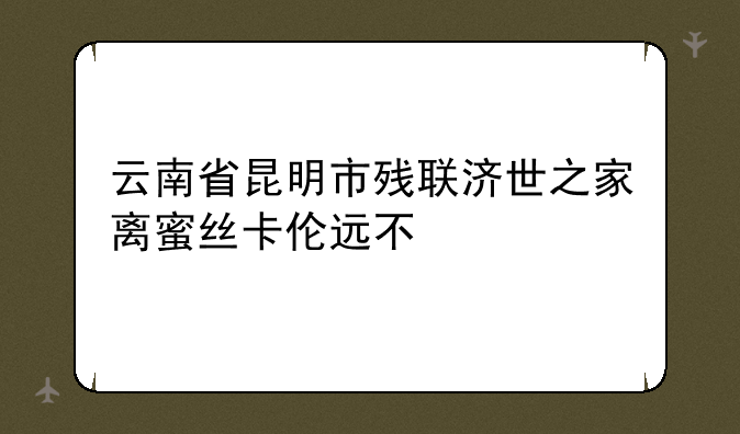 云南省昆明市残联济世之家离蜜丝卡伦远不