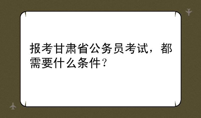 报考甘肃省公务员考试，都需要什么条件？