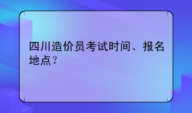 四川造价员考试时间、报名地点？