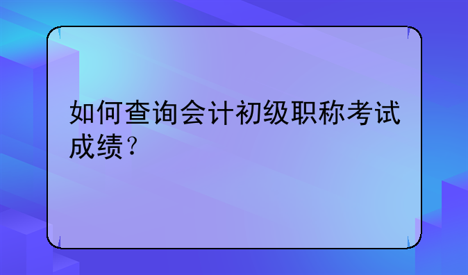 如何查询会计初级职称考试成绩？