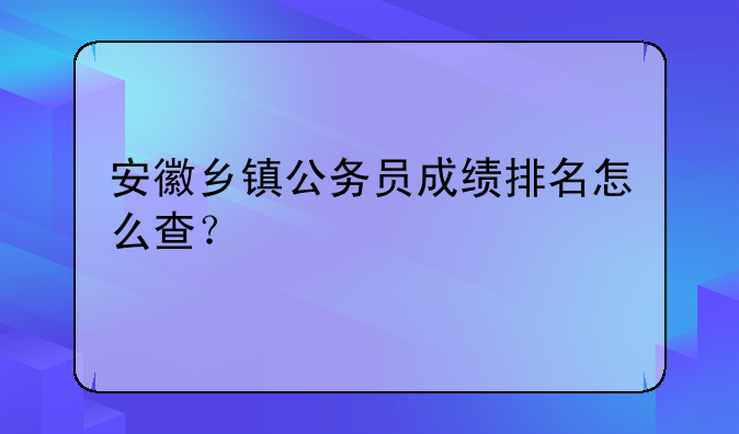 安徽乡镇公务员成绩排名怎么查？