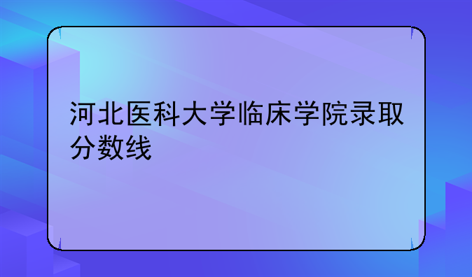 河北医科大学临床学院录取分数线