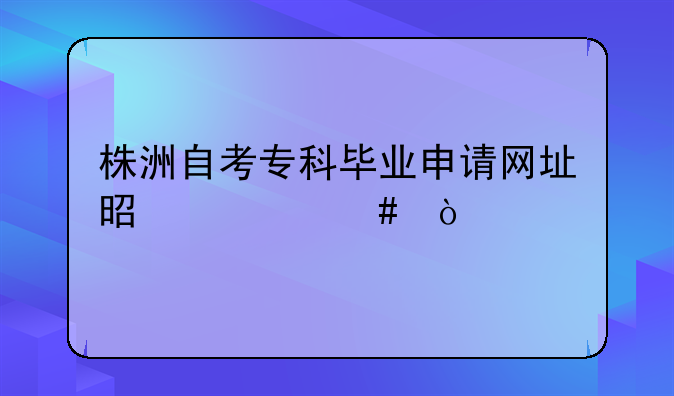 株洲自考专科毕业申请网址是什么？