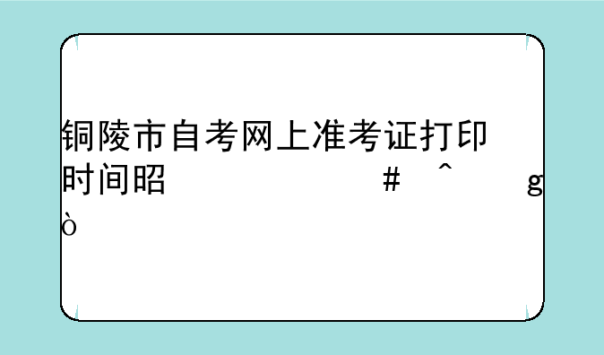 铜陵市自考网上准考证打印时间是什么时候？