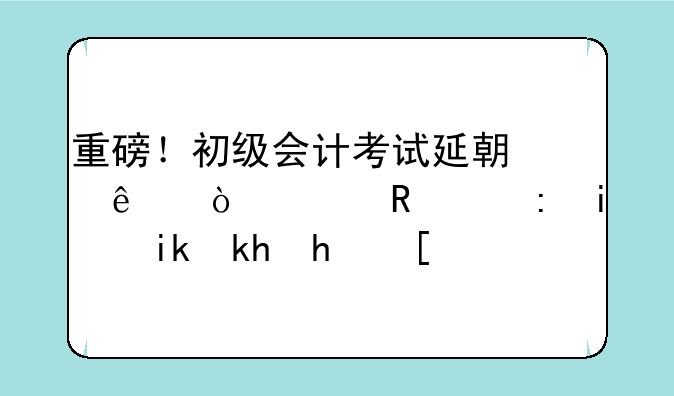 重磅！初级会计考试延期了！财政部最新消息！
