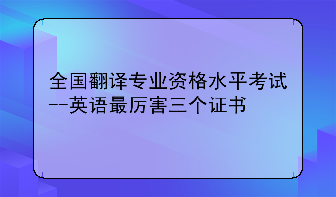 全国翻译专业资格水平考试--英语最厉害三个证书
