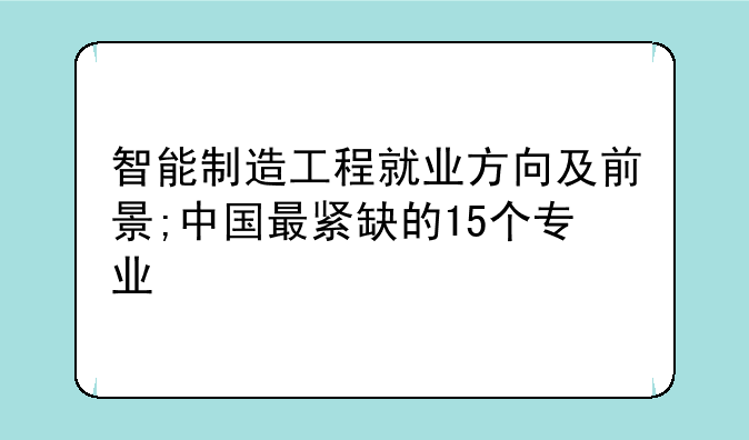 智能制造工程就业方向及前景;中国最紧缺的15个专业