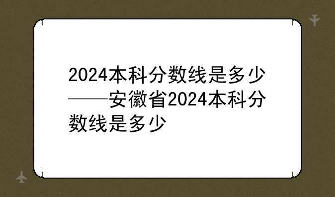 2024本科分数线是多少——安徽省2024本科分数线是多少
