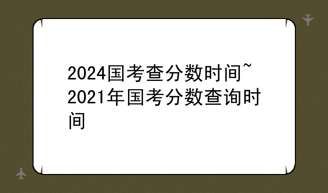 2024国考查分数时间~2021年国考分数查询时间
