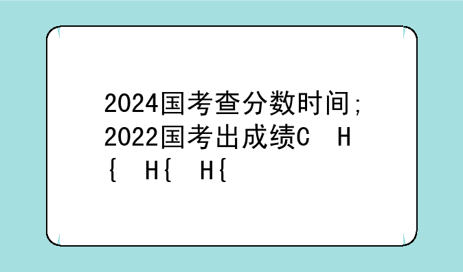 2024国考查分数时间;2022国考出成绩的时间
