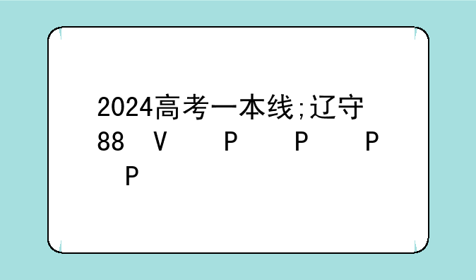 2024高考一本线;辽宁省2024高考一本线