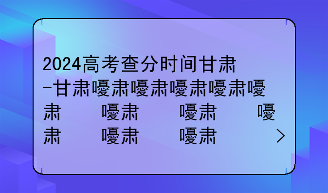 2024高考查分时间甘肃-甘肃省高考查分具体时间