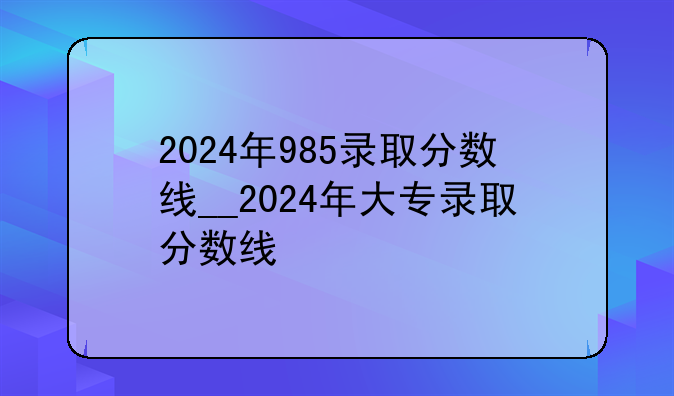 2024年985录取分数线__2024年大专录取分数线