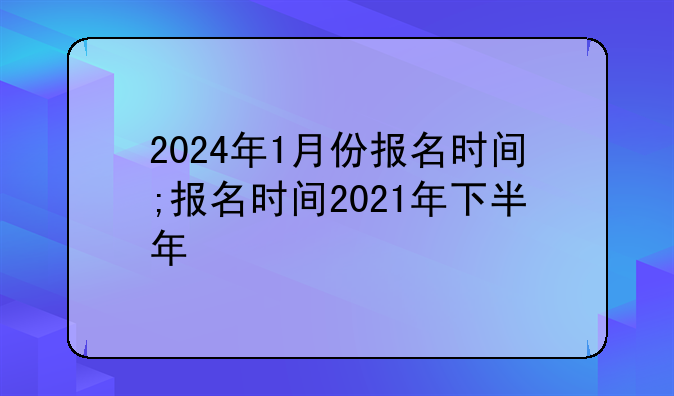 2024年1月份报名时间;报名时间2021年下半年