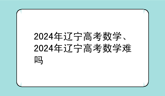 2024年辽宁高考数学、2024年辽宁高考数学难吗