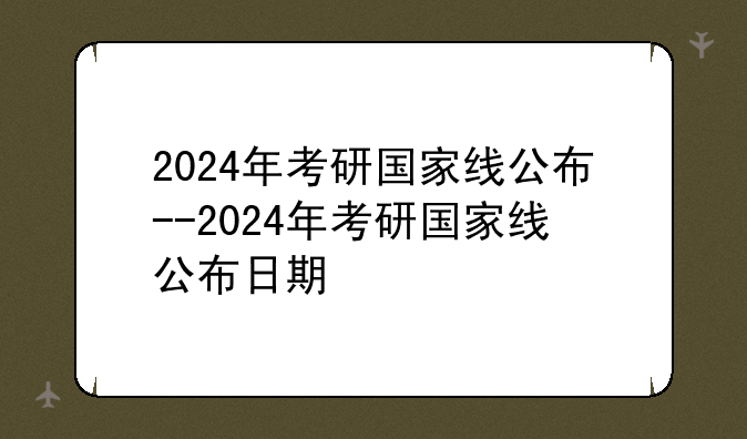 2024年考研国家线公布--2024年考研国家线公布日期