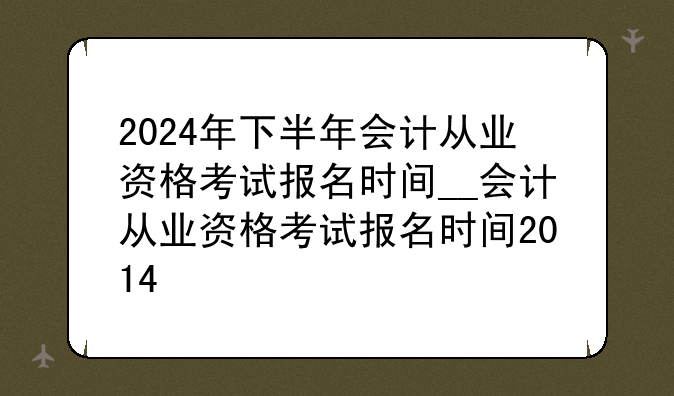 2024年下半年会计从业资格考试报名时间__会计从业资格考试报名时间2014