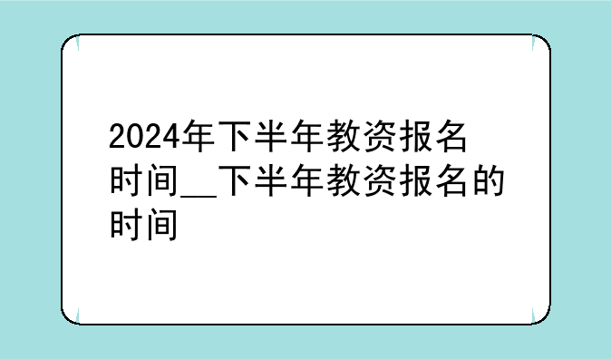 2024年下半年教资报名时间__下半年教资报名的时间