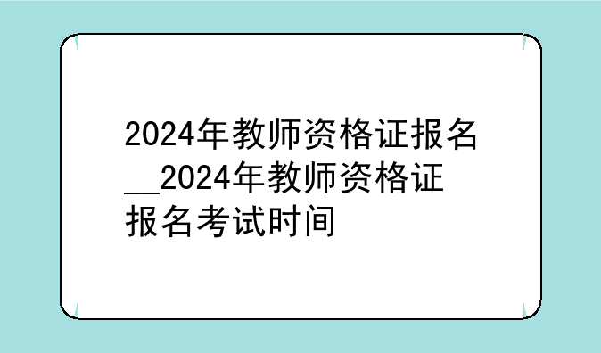 2024年教师资格证报名__2024年教师资格证报名考试时间