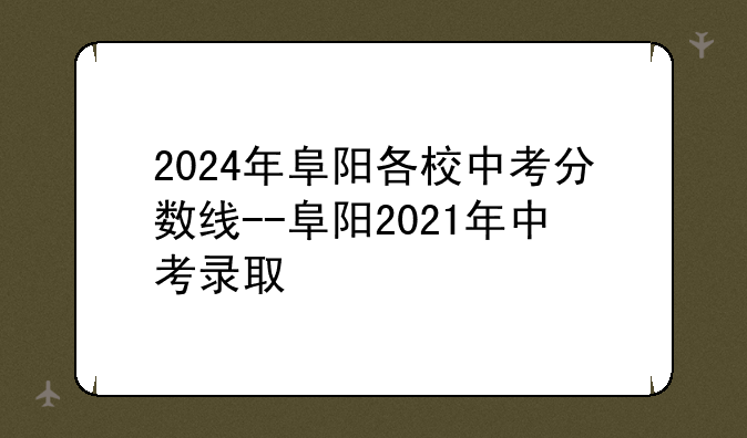 2024年阜阳各校中考分数线--阜阳2021年中考录取