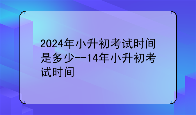 2024年小升初考试时间是多少--14年小升初考试时间
