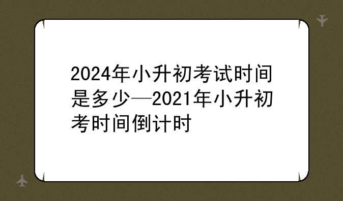 2024年小升初考试时间是多少—2021年小升初考时间倒计时