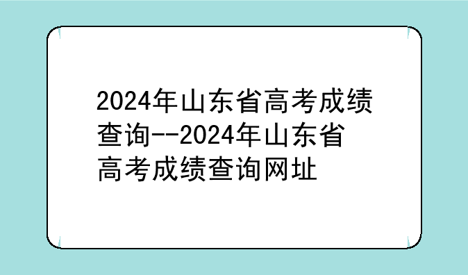 2024年山东省高考成绩查询--2024年山东省高考成绩查询网址