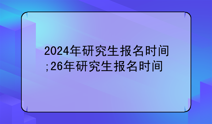 2024年研究生报名时间;26年研究生报名时间
