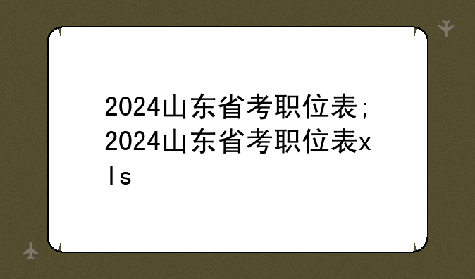 2024山东省考职位表;2024山东省考职位表xls