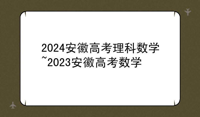 2024安徽高考理科数学~2023安徽高考数学