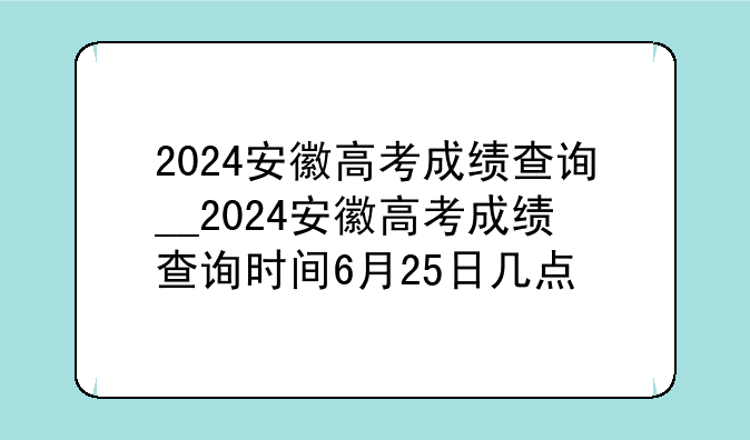 2024安徽高考成绩查询__2024安徽高考成绩查询时间6月25日几点