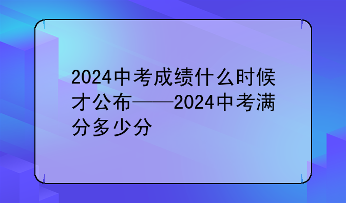 2024中考成绩什么时候才公布——2024中考满分多少分