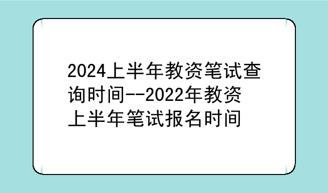 2024上半年教资笔试查询时间--2022年教资上半年笔试报名时间