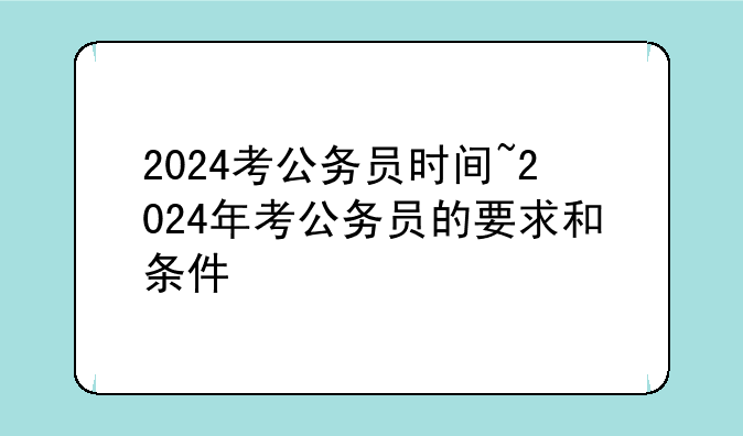 2024考公务员时间~2024年考公务员的要求和条件
