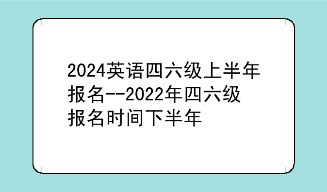 2024英语四六级上半年报名--2022年四六级报名时间下半年