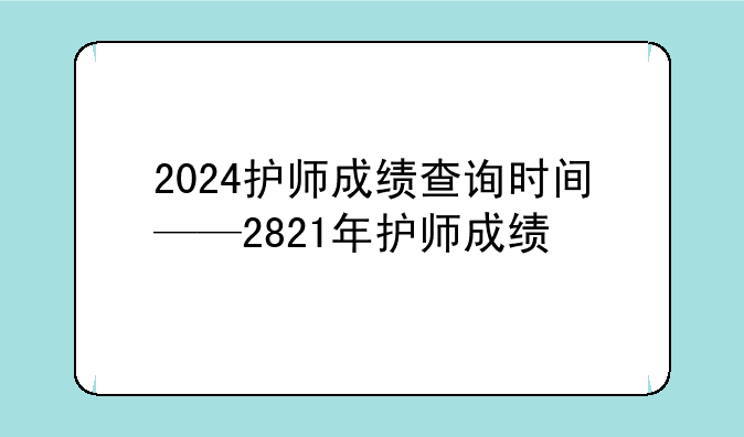 2024护师成绩查询时间——2821年护师成绩