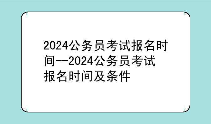 2024公务员考试报名时间--2024公务员考试报名时间及条件