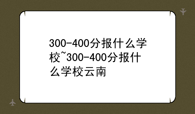 300-400分报什么学校~300-400分报什么学校云南