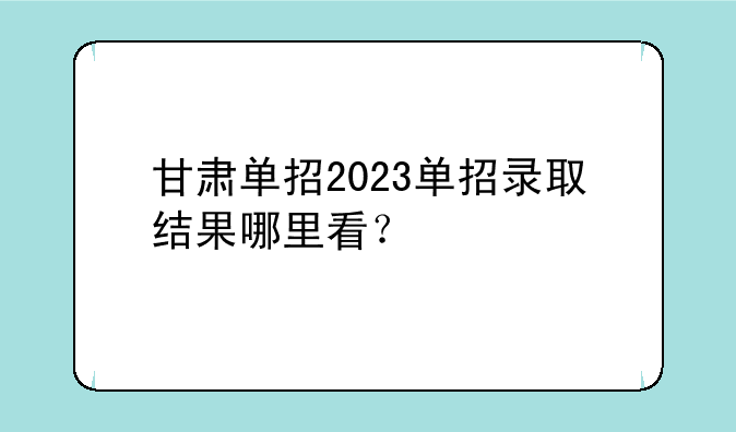 甘肃单招2023单招录取结果哪里看？