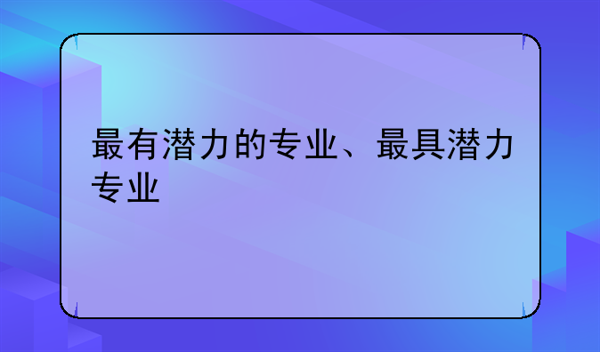 最有潜力的专业、最具潜力专业