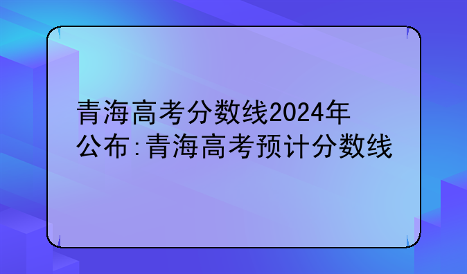 青海高考分数线2024年公布:青海高考预计分数线