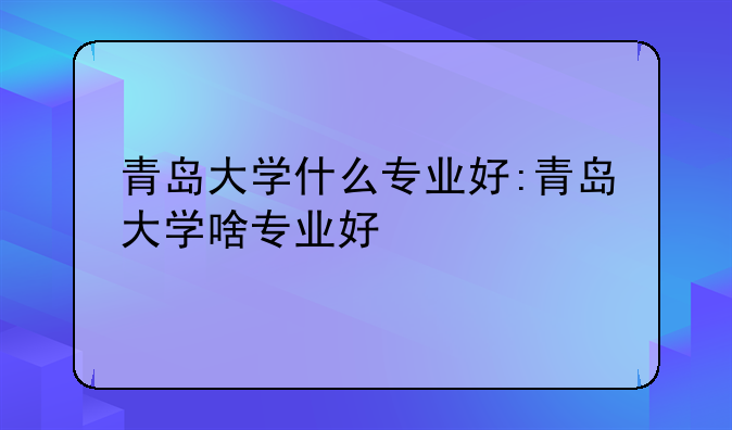 青岛大学什么专业好:青岛大学啥专业好