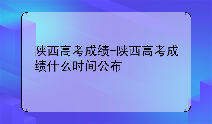 陕西高考成绩-陕西高考成绩什么时间公布