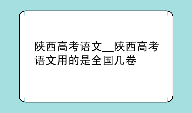 陕西高考语文__陕西高考语文用的是全国几卷
