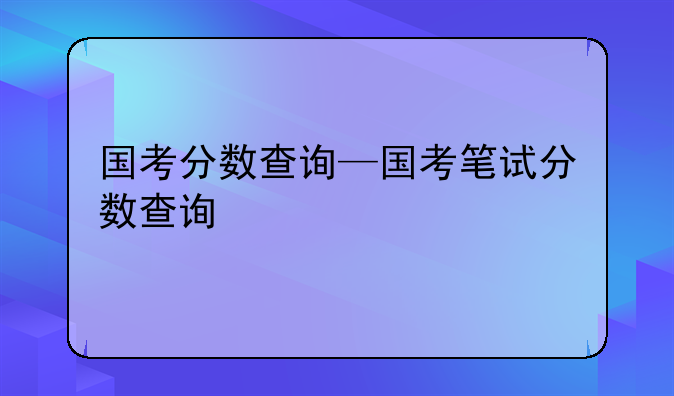 国考分数查询—国考笔试分数查询