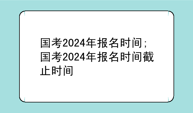 国考2024年报名时间;国考2024年报名时间截止时间